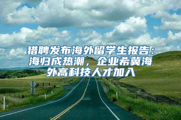 猎聘发布海外留学生报告：海归成热潮，企业希冀海外高科技人才加入