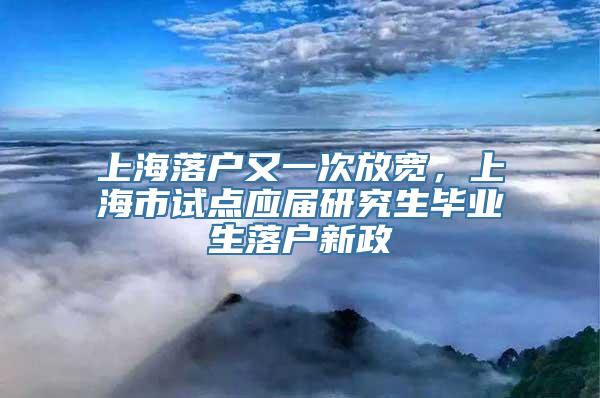 上海落户又一次放宽，上海市试点应届研究生毕业生落户新政