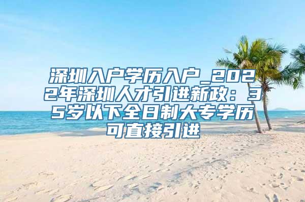 深圳入户学历入户_2022年深圳人才引进新政：35岁以下全日制大专学历可直接引进