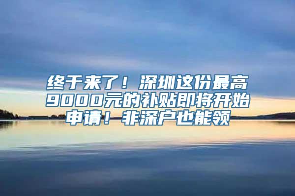 终于来了！深圳这份最高9000元的补贴即将开始申请！非深户也能领