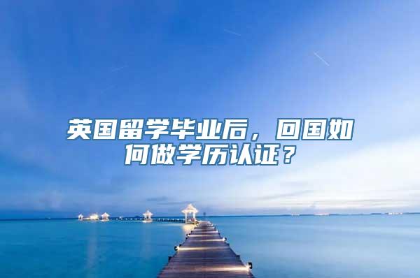 英国留学毕业后，回国如何做学历认证？