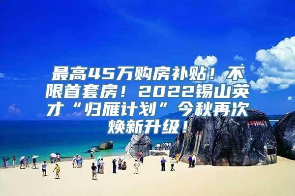 最高45万购房补贴！不限首套房！2022锡山英才“归雁计划”今秋再次焕新升级！