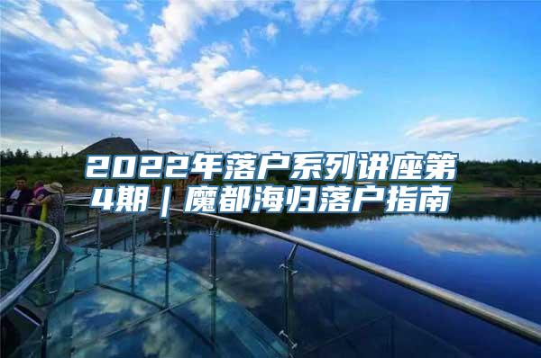 2022年落户系列讲座第4期｜魔都海归落户指南