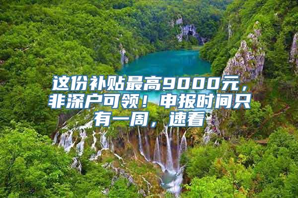 这份补贴最高9000元，非深户可领！申报时间只有一周，速看