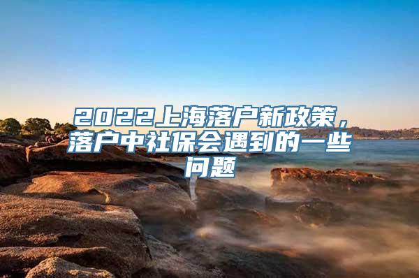 2022上海落户新政策，落户中社保会遇到的一些问题