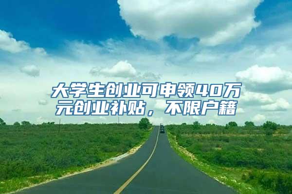 大学生创业可申领40万元创业补贴，不限户籍