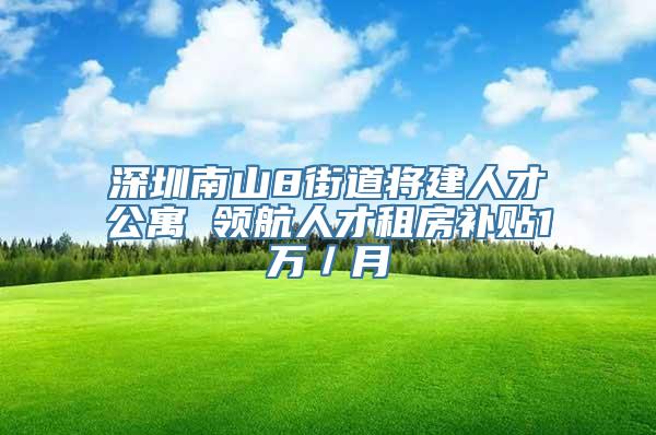 深圳南山8街道将建人才公寓 领航人才租房补贴1万／月