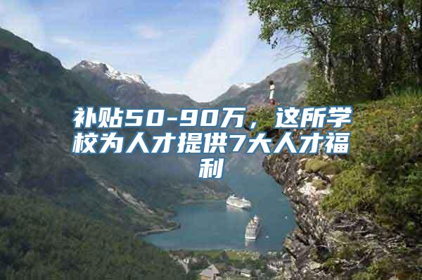 补贴50-90万，这所学校为人才提供7大人才福利