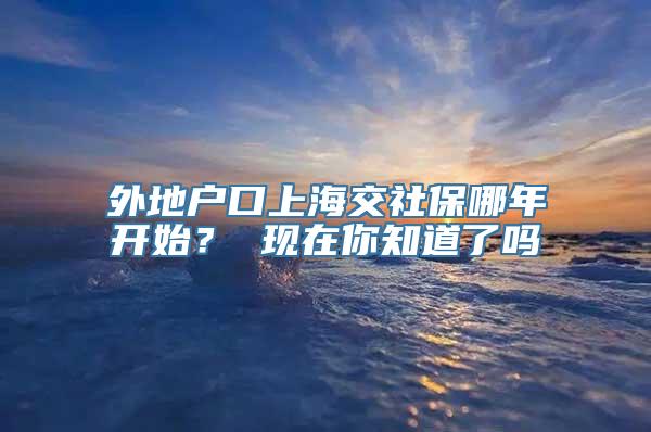 外地户口上海交社保哪年开始？ 现在你知道了吗