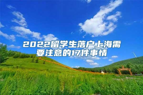 2022留学生落户上海需要注意的17件事情