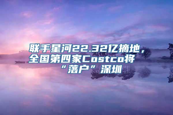 联手星河22.32亿摘地，全国第四家Costco将“落户”深圳