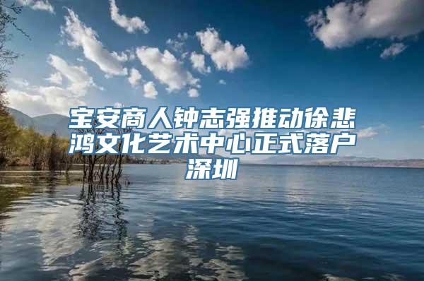 宝安商人钟志强推动徐悲鸿文化艺术中心正式落户深圳