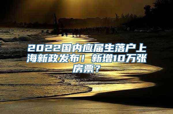 2022国内应届生落户上海新政发布！新增10万张房票？