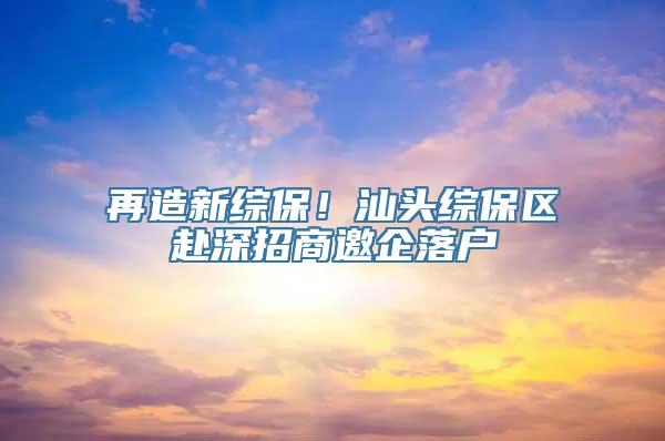 再造新综保！汕头综保区赴深招商邀企落户