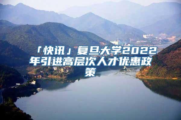 「快讯」复旦大学2022年引进高层次人才优惠政策