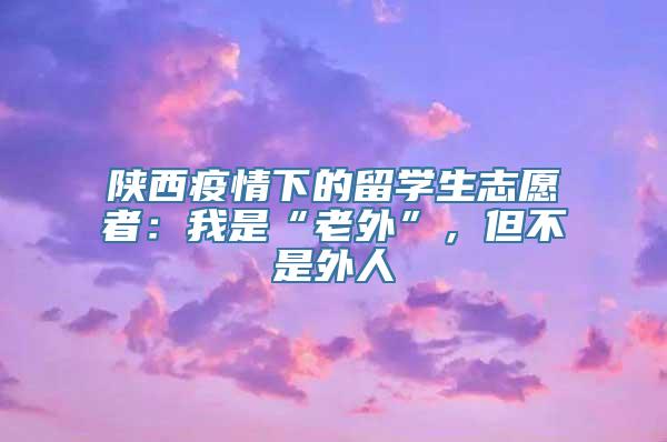 陕西疫情下的留学生志愿者：我是“老外”，但不是外人