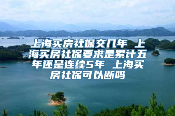 上海买房社保交几年 上海买房社保要求是累计五年还是连续5年 上海买房社保可以断吗