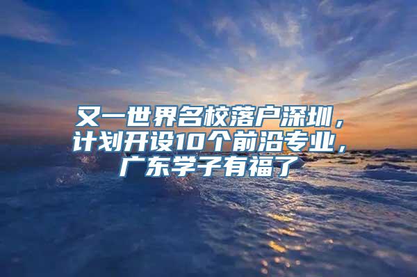 又一世界名校落户深圳，计划开设10个前沿专业，广东学子有福了