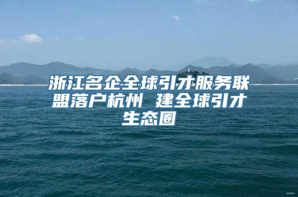 浙江名企全球引才服务联盟落户杭州 建全球引才生态圈