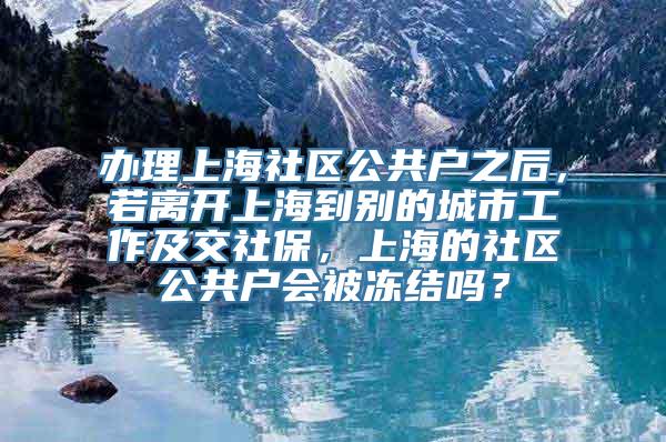 办理上海社区公共户之后，若离开上海到别的城市工作及交社保，上海的社区公共户会被冻结吗？