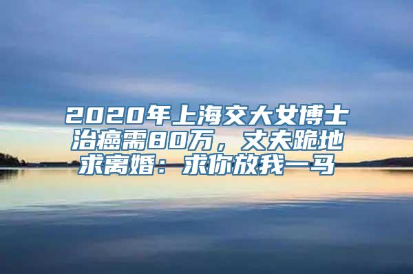 2020年上海交大女博士治癌需80万，丈夫跪地求离婚：求你放我一马