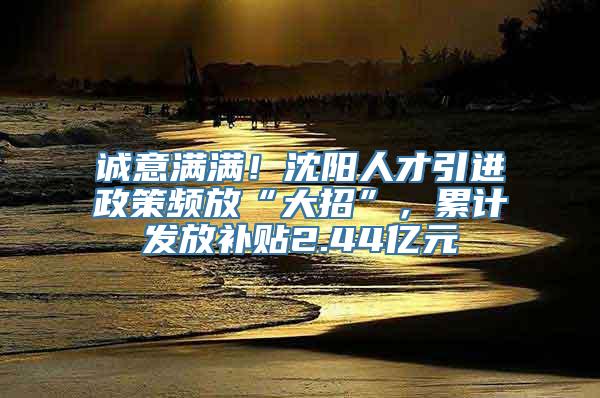 诚意满满！沈阳人才引进政策频放“大招”，累计发放补贴2.44亿元