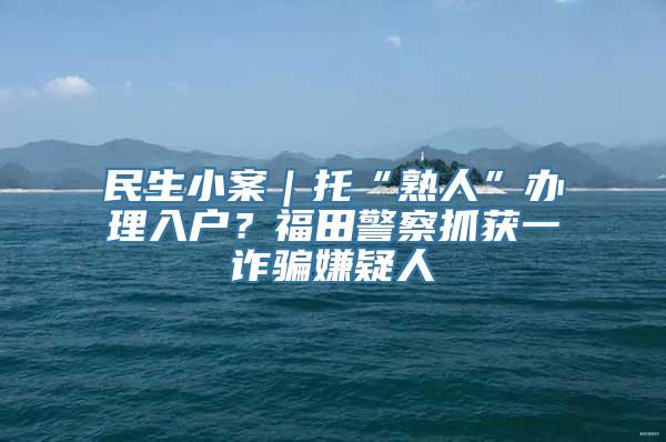 民生小案｜托“熟人”办理入户？福田警察抓获一诈骗嫌疑人