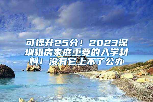 可提升25分！2023深圳租房家庭重要的入学材料！没有它上不了公办