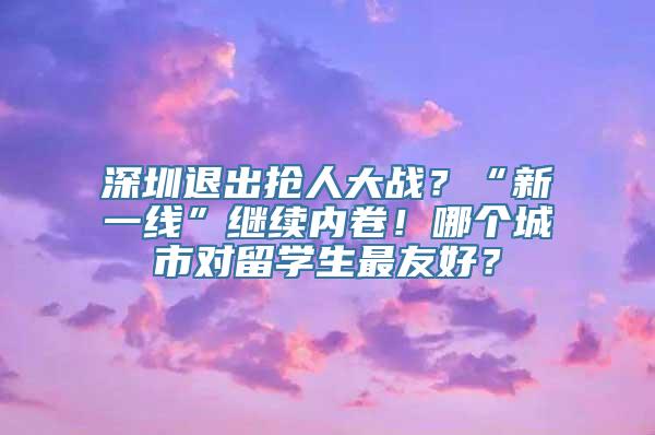 深圳退出抢人大战？“新一线”继续内卷！哪个城市对留学生最友好？