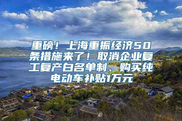 重磅！上海重振经济50条措施来了！取消企业复工复产白名单制、购买纯电动车补贴1万元