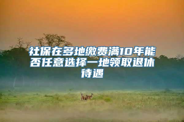 社保在多地缴费满10年能否任意选择一地领取退休待遇