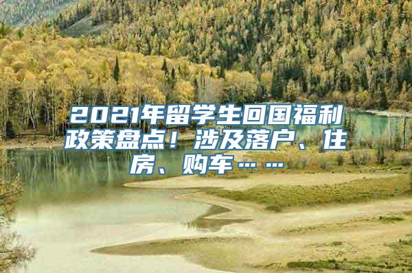 2021年留学生回国福利政策盘点！涉及落户、住房、购车……