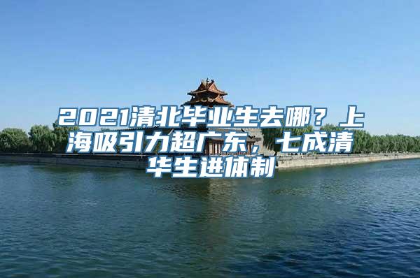 2021清北毕业生去哪？上海吸引力超广东，七成清华生进体制