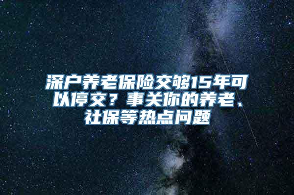 深户养老保险交够15年可以停交？事关你的养老、社保等热点问题