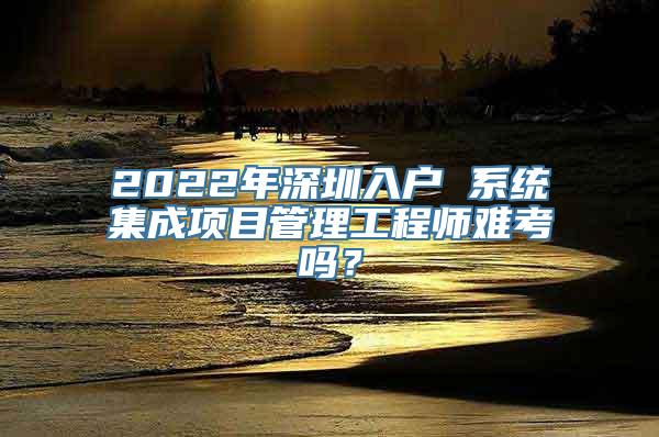 2022年深圳入户 系统集成项目管理工程师难考吗？