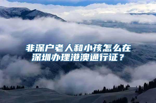 非深户老人和小孩怎么在深圳办理港澳通行证？