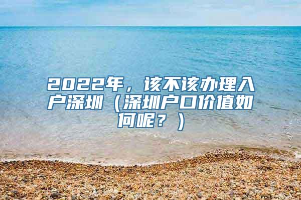 2022年，该不该办理入户深圳（深圳户口价值如何呢？）