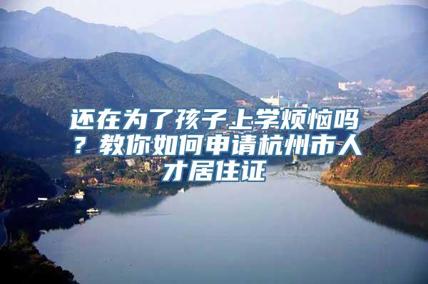 还在为了孩子上学烦恼吗？教你如何申请杭州市人才居住证