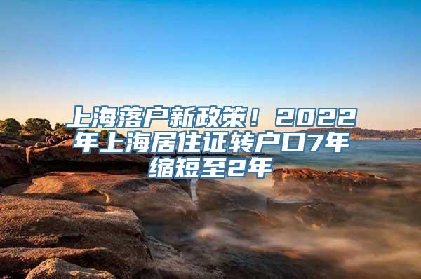 上海落户新政策！2022年上海居住证转户口7年缩短至2年