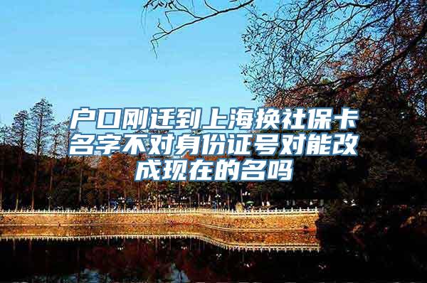 户口刚迁到上海换社保卡名字不对身份证号对能改成现在的名吗