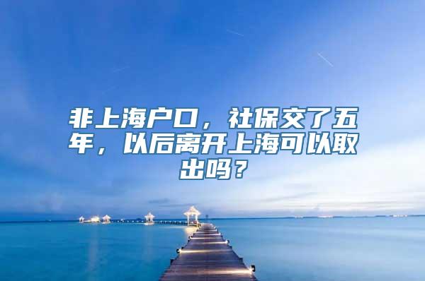 非上海户口，社保交了五年，以后离开上海可以取出吗？