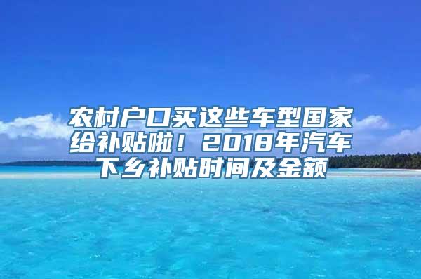 农村户口买这些车型国家给补贴啦！2018年汽车下乡补贴时间及金额