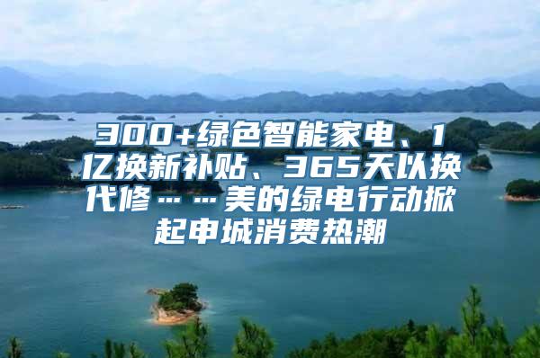 300+绿色智能家电、1亿换新补贴、365天以换代修……美的绿电行动掀起申城消费热潮