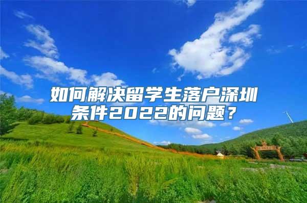 如何解决留学生落户深圳条件2022的问题？