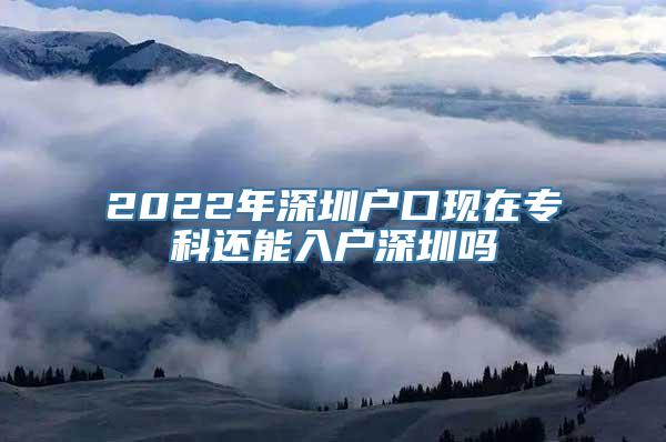 2022年深圳户口现在专科还能入户深圳吗