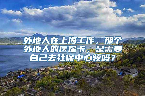 外地人在上海工作，那个外地人的医保卡，是需要自己去社保中心领吗？