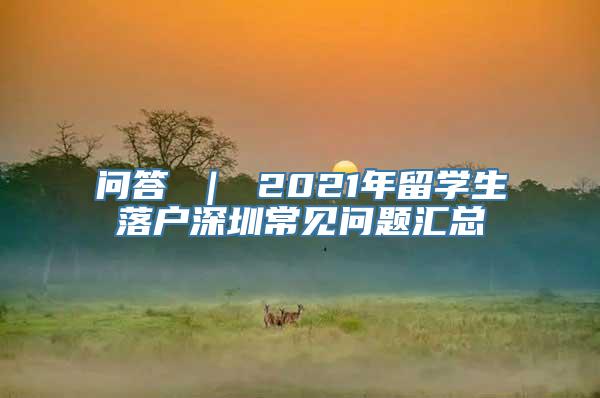 问答 ｜ 2021年留学生落户深圳常见问题汇总