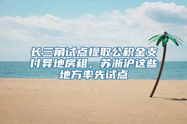 长三角试点提取公积金支付异地房租，苏浙沪这些地方率先试点