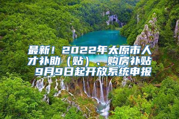 最新！2022年太原市人才补助（贴）、购房补贴 9月9日起开放系统申报