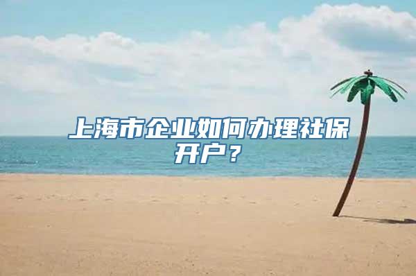 上海市企业如何办理社保开户？